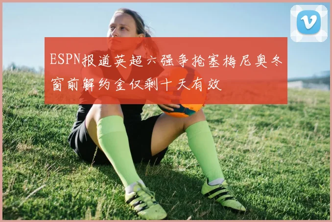 ESPN报道英超六强争抢塞梅尼奥冬窗前解约金仅剩十天有效