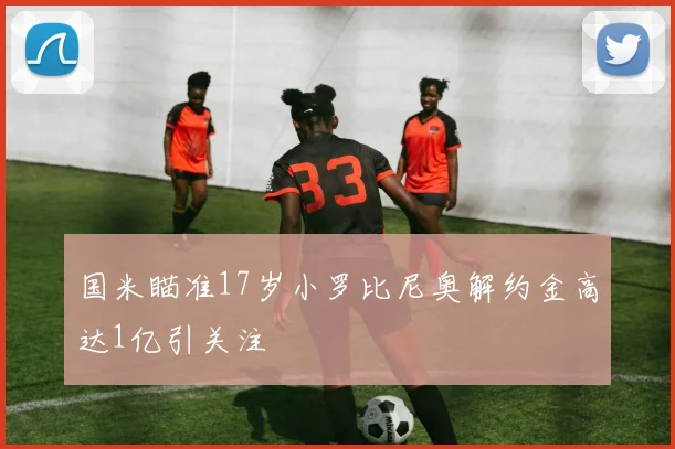 国米瞄准17岁小罗比尼奥解约金高达1亿引关注