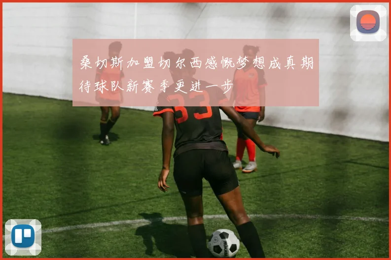 桑切斯加盟切尔西感慨梦想成真期待球队新赛季更进一步