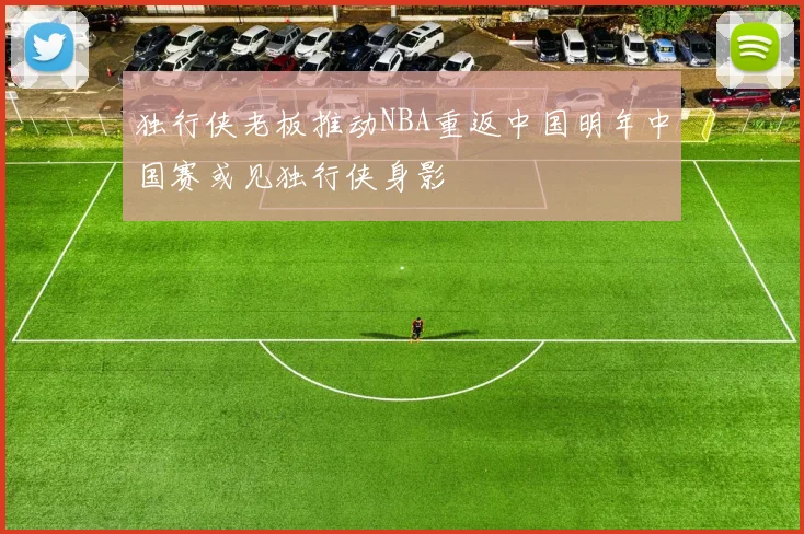 独行侠老板推动NBA重返中国明年中国赛或见独行侠身影