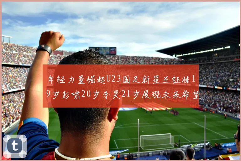 年轻力量崛起U23国足新星王钰栋19岁彭啸20岁李昊21岁展现未来希望