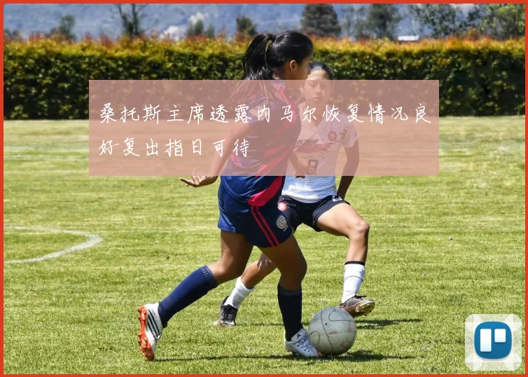 桑托斯主席透露内马尔恢复情况良好复出指日可待