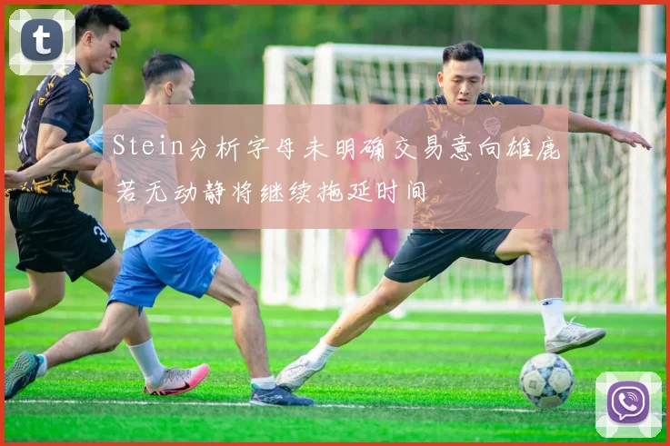 Stein分析字母未明确交易意向雄鹿若无动静将继续拖延时间