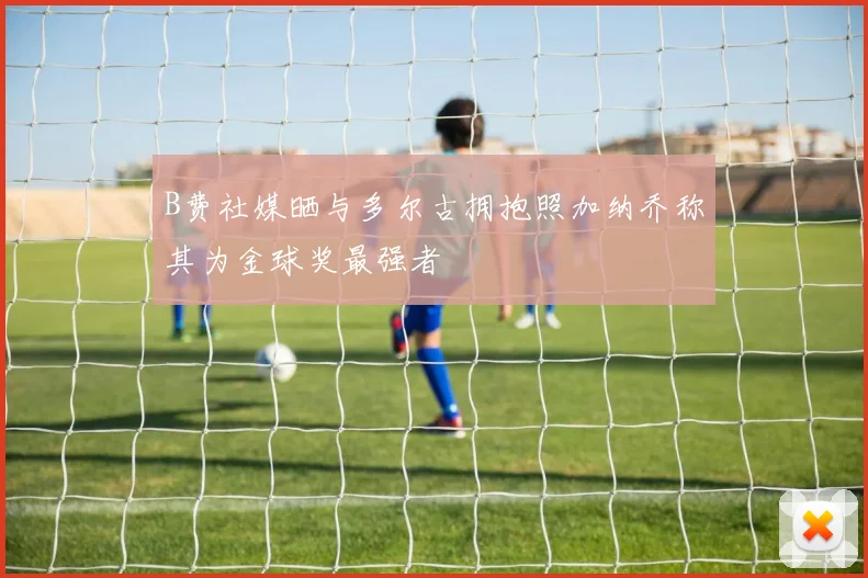 B费社媒晒与多尔古拥抱照加纳乔称其为金球奖最强者