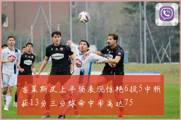 吉莱斯皮上半场表现惊艳6投5中斩获13分三分球命中率高达75