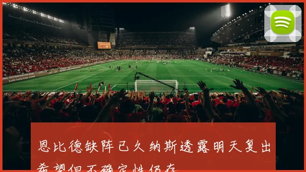 恩比德缺阵已久纳斯透露明天复出希望但不确定性仍存