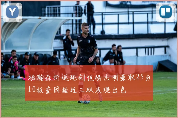 杨瀚森折返跑创佳绩杰明豪取25分10板奎因接近三双表现出色