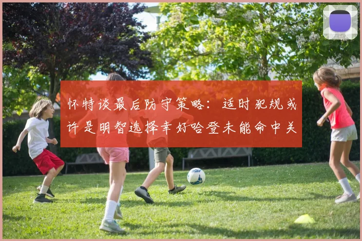 怀特谈最后防守策略：适时犯规或许是明智选择幸好哈登未能命中关键投篮