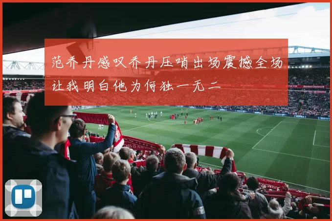 范乔丹感叹乔丹压哨出场震撼全场让我明白他为何独一无二