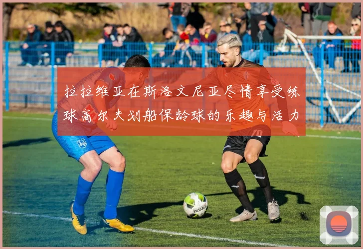 拉拉维亚在斯洛文尼亚尽情享受练球高尔夫划船保龄球的乐趣与活力
